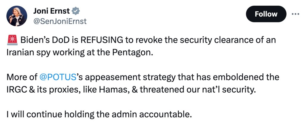 A message from Sen. Joni Ernst on X:  "Biden’s DoD is REFUSING to revoke the security clearance of an Iranian spy working at the Pentagon.

More of 
@POTUS
’s appeasement strategy that has emboldened the IRGC & its proxies, like Hamas, & threatened our nat’l security.

I will continue holding the admin accountable."