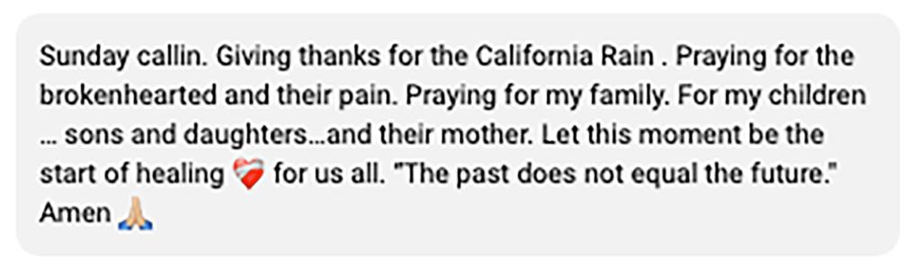 A Cyrus family source said Billy Ray is in good health despite Trace's concern. Here, a screenshot of a post that reads: "Sunday callin. Giving thanks for the California Rain . Praying for the brokenhearted and their pain. For my children … sons and daughters…and their mother. Let this moment be the start of healing for us all. 'The past does not equal the future.' Amen."